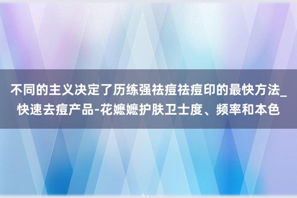 不同的主义决定了历练强祛痘祛痘印的最快方法_快速去痘产品-花嬷嬷护肤卫士度、频率和本色